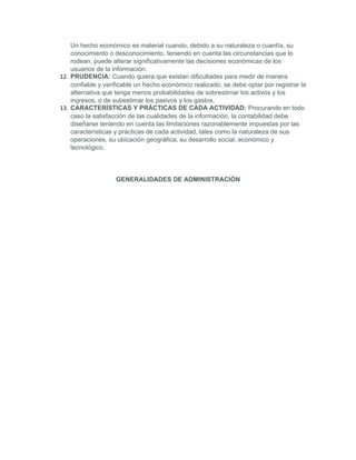 Un hecho económico es material cuando, debido a su naturaleza o cuantía, su
    conocimiento o desconocimiento, teniendo en cuenta las circunstancias que lo
    rodean, puede alterar significativamente las decisiones económicas de los
    usuarios de la información.
12. PRUDENCIA: Cuando quiera que existan dificultades para medir de manera
    confiable y verificable un hecho económico realizado, se debe optar por registrar la
    alternativa que tenga menos probabilidades de sobrestimar los activos y los
    ingresos, o de subestimar los pasivos y los gastos.
13. CARACTERÍSTICAS Y PRÁCTICAS DE CADA ACTIVIDAD: Procurando en todo
    caso la satisfacción de las cualidades de la información, la contabilidad debe
    diseñarse teniendo en cuenta las limitaciones razonablemente impuestas por las
    características y prácticas de cada actividad, tales como la naturaleza de sus
    operaciones, su ubicación geográfica, su desarrollo social, económico y
    tecnológico.




                    GENERALIDADES DE ADMINISTRACIÓN
 
