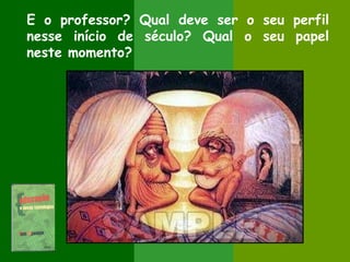 E o professor? Qual deve ser o seu perfil
nesse início de século? Qual o seu papel
neste momento?
 