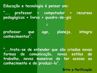 Educação e tecnologia é pensar em:
“... professor + computador +           recursos
pedagógicos + livros + quadro-de-giz
                      =
professor   que     age,    planeja,     integra
conhecimentos”.


“...trata-se de entender que são criadas novas
formas de comunicação, novos estilos de
trabalho, novas maneiras de ter acesso ao
conhecimento e de produzi-lo”.
                               Brito e Purificação
 