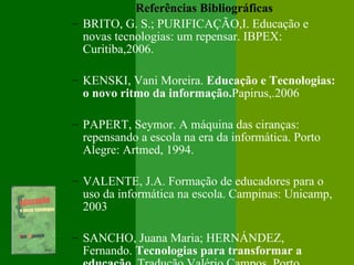 Referências Bibliográficas
– BRITO, G. S.; PURIFICAÇÃO,I. Educação e
  novas tecnologias: um repensar. IBPEX:
  Curitiba,2006.

– KENSKI, Vani Moreira. Educação e Tecnologias:
  o novo ritmo da informação.Papirus,.2006

– PAPERT, Seymor. A máquina das ciranças:
  repensando a escola na era da informática. Porto
  Alegre: Artmed, 1994.

– VALENTE, J.A. Formação de educadores para o
  uso da informática na escola. Campinas: Unicamp,
  2003

– SANCHO, Juana Maria; HERNÁNDEZ,
  Fernando. Tecnologias para transformar a
 