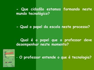 - Que cidadão estamos formando neste
mundo tecnológico?


- Qual o papel da escola neste processo?


- Qual é o papel que o professor deve
desempenhar neste momento?


- O professor entende o que é tecnologia?
 