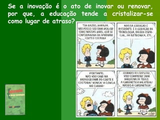 Se a inovação é o ato de inovar ou renovar,
por que, a educação tende a cristalizar-se
como lugar de atraso?
 