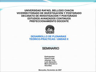UNIVERSIDAD RAFAEL BELLOSO CHACIN VICERRECTORADO DE INVESTIGACIÓN Y POSTGRADO DECANATO DE INVESTIGACIÓN Y POSTGRADO ESTUDIOS AVANZADOS CONTINUOS PREFECCIONAMIENTO DOCENTE DESARROLLO DE PLENARIAS  TEÓRICO-PRACTICAS / UNIDAD II Participantes: Chacin Linda Jahymec Yury León Alexandra Marín Zhandra Li Vera Elsa Maracaibo, Noviembre de 2007  SEMINARIO 