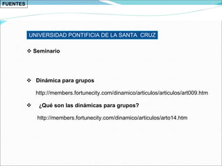 FUENTES Dinámica para grupos  http://members.fortunecity.com/dinamico/articulos/articulos/art009.htm ¿ Qué son las dinámicas para grupos? http://members.fortunecity.com/dinamico/articulos/arto14.htm UNIVERSIDAD PONTIFICIA DE LA SANTA  CRUZ Seminario 