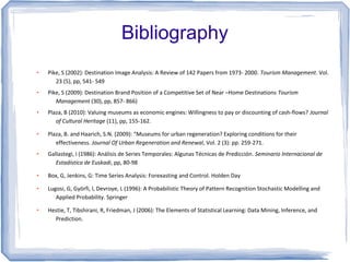 Bibliography
●   Pike, S (2002): Destination Image Analysis: A Review of 142 Papers from 1973- 2000. Tourism Management. Vol.
       23 (5), pp, 541- 549
●   Pike, S (2009): Destination Brand Position of a Competitive Set of Near –Home Destinations Tourism
       Management (30), pp, 857- 866)
●   Plaza, B (2010): Valuing museums as economic engines: Willingness to pay or discounting of cash-flows? Journal
       of Cultural Heritage (11), pp, 155-162.
●   Plaza, B. and Haarich, S.N. (2009): “Museums for urban regeneration? Exploring conditions for their
       effectiveness. Journal Of Urban Regeneration and Renewal, Vol. 2 (3): pp. 259-271.
●   Gallastegi, I (1986): Análisis de Series Temporales: Algunas Técnicas de Predicción. Seminario Internacional de
       Estadística de Euskadi, pp, 80-98
●   Box, G, Jenkins, G: Time Series Analysis: Forexasting and Control. Holden Day
●   Lugosi, G, Györfi, l, Devroye, L (1996): A Probabilistic Theory of Pattern Recognition Stochastic Modelling and
       Applied Probability. Springer
●   Hestie, T, Tibshirani, R, Friedman, J (2006): The Elements of Statistical Learning: Data Mining, Inference, and
      Prediction.
 