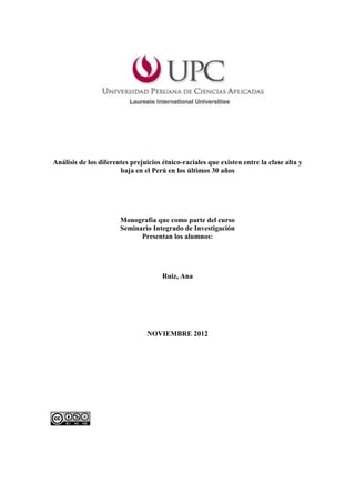 Análisis de los diferentes prejuicios étnico-raciales que existen entre la clase alta y
                       baja en el Perú en los últimos 30 años




                       Monografía que como parte del curso
                       Seminario Integrado de Investigación
                             Presentan los alumnos:




                                      Ruiz, Ana




                                NOVIEMBRE 2012
 