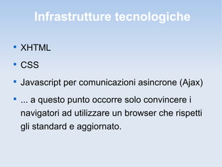 Infrastrutture tecnologiche


    XHTML

    CSS

    Javascript per comunicazioni asincrone (Ajax)

    ... a questo punto occorre solo convincere i
    navigatori ad utilizzare un browser che rispetti
    gli standard e aggiornato.
 
