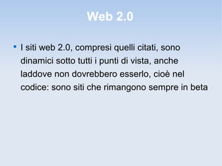 Web 2.0


    I siti web 2.0, compresi quelli citati, sono
    dinamici sotto tutti i punti di vista, anche
    laddove non dovrebbero esserlo, cioè nel
    codice: sono siti che rimangono sempre in beta
 