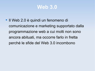 Web 3.0


    Il Web 2.0 è quindi un fenomeno di
    comunicazione e marketing supportato dalla
    programmazione web a cui molti non sono
    ancora abituati, ma occorre farlo in fretta
    perché le sfide del Web 3.0 incombono
 