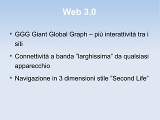 Web 3.0


    GGG Giant Global Graph – più interattività tra i
    siti

    Connettività a banda ”larghissima” da qualsiasi
    apparecchio

    Navigazione in 3 dimensioni stile ”Second Life”
 