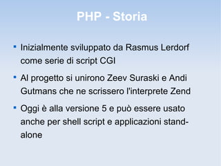 PHP - Storia


    Inizialmente sviluppato da Rasmus Lerdorf
    come serie di script CGI

    Al progetto si unirono Zeev Suraski e Andi
    Gutmans che ne scrissero l'interprete Zend

    Oggi è alla versione 5 e può essere usato
    anche per shell script e applicazioni stand-
    alone
 