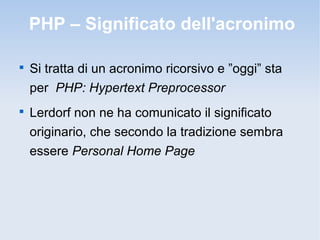PHP – Significato dell'acronimo


    Si tratta di un acronimo ricorsivo e ”oggi” sta
    per PHP: Hypertext Preprocessor

    Lerdorf non ne ha comunicato il significato
    originario, che secondo la tradizione sembra
    essere Personal Home Page
 