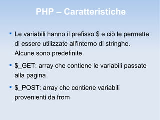 PHP – Caratteristiche


    Le variabili hanno il prefisso $ e ciò le permette
    di essere utilizzate all'interno di stringhe.
    Alcune sono predefinite

    $_GET: array che contiene le variabili passate
    alla pagina

    $_POST: array che contiene variabili
    provenienti da from
 