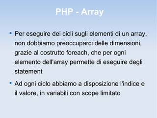 PHP - Array


    Per eseguire dei cicli sugli elementi di un array,
    non dobbiamo preoccuparci delle dimensioni,
    grazie al costrutto foreach, che per ogni
    elemento dell'array permette di eseguire degli
    statement

    Ad ogni ciclo abbiamo a disposizione l'indice e
    il valore, in variabili con scope limitato
 