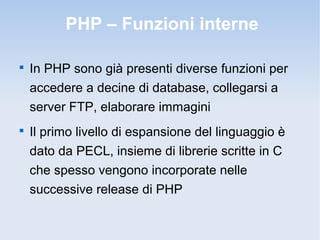 PHP – Funzioni interne


    In PHP sono già presenti diverse funzioni per
    accedere a decine di database, collegarsi a
    server FTP, elaborare immagini

    Il primo livello di espansione del linguaggio è
    dato da PECL, insieme di librerie scritte in C
    che spesso vengono incorporate nelle
    successive release di PHP
 