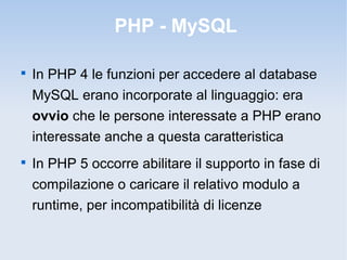 PHP - MySQL


    In PHP 4 le funzioni per accedere al database
    MySQL erano incorporate al linguaggio: era
    ovvio che le persone interessate a PHP erano
    interessate anche a questa caratteristica

    In PHP 5 occorre abilitare il supporto in fase di
    compilazione o caricare il relativo modulo a
    runtime, per incompatibilità di licenze
 