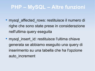 PHP – MySQL – Altre funzioni


    mysql_affected_rows: restituisce il numero di
    righe che sono state prese in considerazione
    nell'ultima query eseguita

    mysql_insert_id: restituisce l'ultima chiave
    generata se abbiamo eseguito una query di
    inserimento su una tabella che ha l'opzione
    auto_increment
 
