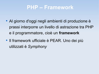 PHP – Framework


    Al giorno d'oggi negli ambienti di produzione è
    prassi interporre un livello di astrazione tra PHP
    e il programmatore, cioè un framework

    Il framework ufficiale è PEAR. Uno dei più
    utilizzati è Symphony
 