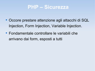 PHP – Sicurezza


    Occore prestare attenzione agli attacchi di SQL
    Injection, Form Injection, Variable Injection.

    Fondamentale controllare le variabili che
    arrivano dai form, esposti a tutti
 