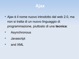 Ajax


    Ajax è il nome nuovo introdotto dal web 2.0, ma
    non si tratta di un nuovo linguaggio di
    programmazione, piuttosto di una tecnica:

      Asynchronous

      Javascript

      and XML
 