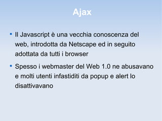 Ajax


    Il Javascript è una vecchia conoscenza del
    web, introdotta da Netscape ed in seguito
    adottata da tutti i browser

    Spesso i webmaster del Web 1.0 ne abusavano
    e molti utenti infastiditi da popup e alert lo
    disattivavano
 