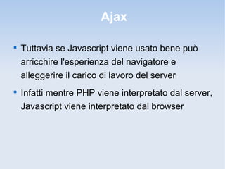 Ajax


    Tuttavia se Javascript viene usato bene può
    arricchire l'esperienza del navigatore e
    alleggerire il carico di lavoro del server

    Infatti mentre PHP viene interpretato dal server,
    Javascript viene interpretato dal browser
 