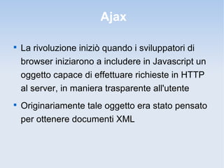 Ajax


    La rivoluzione iniziò quando i sviluppatori di
    browser iniziarono a includere in Javascript un
    oggetto capace di effettuare richieste in HTTP
    al server, in maniera trasparente all'utente

    Originariamente tale oggetto era stato pensato
    per ottenere documenti XML
 