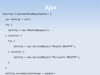 Ajax
function CreateXmlHttpReq(handler) {

 var xmlhttp = null;

 try {

     xmlhttp = new XMLHttpRequest();

 } catch(e) {

     try {

         xmlhttp = new ActiveXObject("Msxml2.XMLHTTP");

     } catch(e) {

         xmlhttp = new ActiveXObject("Microsoft.XMLHTTP");

     }

 }

 xmlhttp.onreadystatechange = handler;
 