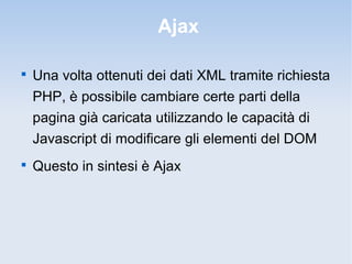Ajax


    Una volta ottenuti dei dati XML tramite richiesta
    PHP, è possibile cambiare certe parti della
    pagina già caricata utilizzando le capacità di
    Javascript di modificare gli elementi del DOM

    Questo in sintesi è Ajax
 