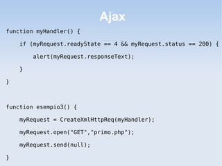 Ajax
function myHandler() {

    if (myRequest.readyState == 4 && myRequest.status == 200) {

        alert(myRequest.responseText);

    }

}



function esempio3() {

    myRequest = CreateXmlHttpReq(myHandler);

    myRequest.open("GET","primo.php");

    myRequest.send(null);

}
 