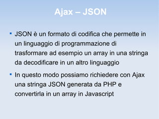 Ajax – JSON


    JSON è un formato di codifica che permette in
    un linguaggio di programmazione di
    trasformare ad esempio un array in una stringa
    da decodificare in un altro linguaggio

    In questo modo possiamo richiedere con Ajax
    una stringa JSON generata da PHP e
    convertirla in un array in Javascript
 