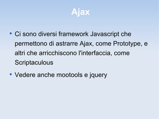 Ajax


    Ci sono diversi framework Javascript che
    permettono di astrarre Ajax, come Prototype, e
    altri che arricchiscono l'interfaccia, come
    Scriptaculous

    Vedere anche mootools e jquery
 