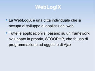 WebLogiX


    La WebLogiX è una ditta individuale che si
    occupa di sviluppo di applicazioni web

    Tutte le applicazioni si basano su un framework
    sviluppato in proprio, STOOPHP, che fa uso di
    programmazione ad oggetti e di Ajax
 