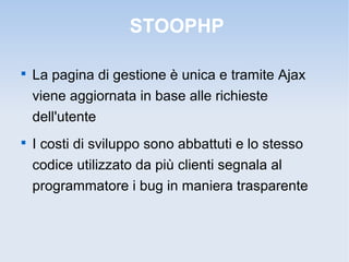 STOOPHP


    La pagina di gestione è unica e tramite Ajax
    viene aggiornata in base alle richieste
    dell'utente

    I costi di sviluppo sono abbattuti e lo stesso
    codice utilizzato da più clienti segnala al
    programmatore i bug in maniera trasparente
 