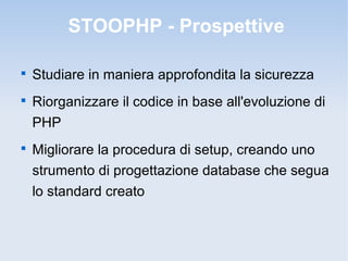 STOOPHP - Prospettive


    Studiare in maniera approfondita la sicurezza

    Riorganizzare il codice in base all'evoluzione di
    PHP

    Migliorare la procedura di setup, creando uno
    strumento di progettazione database che segua
    lo standard creato
 