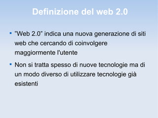 Definizione del web 2.0


    ”Web 2.0” indica una nuova generazione di siti
    web che cercando di coinvolgere
    maggiormente l'utente

    Non si tratta spesso di nuove tecnologie ma di
    un modo diverso di utilizzare tecnologie già
    esistenti
 