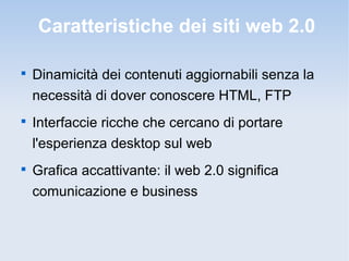 Caratteristiche dei siti web 2.0


    Dinamicità dei contenuti aggiornabili senza la
    necessità di dover conoscere HTML, FTP

    Interfaccie ricche che cercano di portare
    l'esperienza desktop sul web

    Grafica accattivante: il web 2.0 significa
    comunicazione e business
 