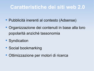 Caratteristiche dei siti web 2.0


    Pubblicità inerenti al contesto (Adsense)

    Organizzazione dei contenuti in base alla loro
    popolarità anziché tassonomia

    Syndication

    Social bookmarking

    Ottimizzazione per motori di ricerca
 