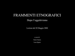 FRAMMENTI ETNOGRAFICI Dopo l’oggettivismo Lezione del 20 Maggio 2008 a cura di: Paolo Sutera Luca Spano 