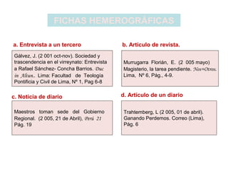 FICHAS HEMEROGRÁFICAS
Gálvez, J. (2 001 oct-nov). Sociedad y
trascendencia en el virreynato: Entrevista
a Rafael Sánchez- Concha Barrios. Duc
in Altun.. Lima: Facultad de Teología
Pontificia y Civil de Lima, Nº 1, Pag 6-8
Murrugarra Florián, E. (2 005 mayo)
Magisterio, la tarea pendiente. Nos+Otros.
Lima, Nº 6, Pág., 4-9.
Maestros toman sede del Gobierno
Regional. (2 005, 21 de Abril), Perú 21
Pág. 19
Trahtemberg, L (2 005, 01 de abril).
Ganando Perdemos. Correo (Lima),
Pág. 6
a. Entrevista a un tercero b. Artículo de revista.
c. Noticia de diario d. Artículo de un diario
 