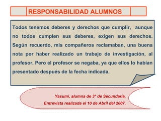 Todos tenemos deberes y derechos que cumplir, aunque
no todos cumplen sus deberes, exigen sus derechos.
Según recuerdo, mis compañeros reclamaban, una buena
nota por haber realizado un trabajo de investigación, al
profesor. Pero el profesor se negaba, ya que ellos lo habían
presentado después de la fecha indicada.
RESPONSABILIDAD ALUMNOS
Yasumi, alumna de 3° de Secundaria.
Entrevista realizada el 10 de Abril del 2007.
 