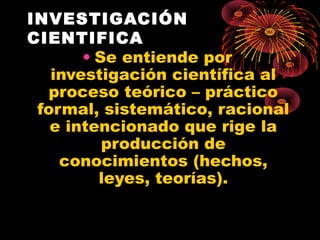 INVESTIGACIÓN
CIENTIFICA
• Se entiende por
investigación científica al
proceso teórico – práctico
formal, sistemático, racional
e intencionado que rige la
producción de
conocimientos (hechos,
leyes, teorías).
 
