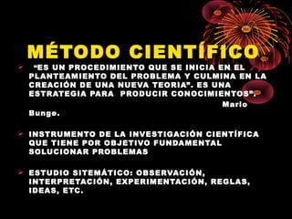 MÉTODO CIENTÍFICO
 “ES UN PROCEDIMIENTO QUE SE INICIA EN EL
PLANTEAMIENTO DEL PROBLEMA Y CULMINA EN LA
CREACIÓN DE UNA NUEVA TEORIA”. ES UNA
ESTRATEGIA PARA PRODUCIR CONOCIMIENTOS”.
Mario
Bunge.
 INSTRUMENTO DE LA INVESTIGACIÓN CIENTÍFICA
QUE TIENE POR OBJETIVO FUNDAMENTAL
SOLUCIONAR PROBLEMAS
 ESTUDIO SITEMÁTICO: OBSERVACIÓN,
INTERPRETACIÓN, EXPERIMENTACIÓN, REGLAS,
IDEAS, ETC.
 