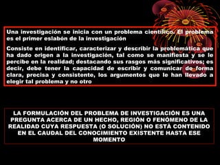 PLANTEAMIENTO DEL PROBLEMA
Una investigación se inicia con un problema científico. El problema
es el primer eslabón de la investigación
Consiste en identificar, caracterizar y describir la problemática que
ha dado origen a la investigación, tal como se manifiesta y se le
percibe en la realidad; destacando sus rasgos más significativos; es
decir, debe tener la capacidad de escribir y comunicar de forma
clara, precisa y consistente, los argumentos que le han llevado a
elegir tal problema y no otro
LA FORMULACIÓN DEL PROBLEMA DE INVESTIGACIÓN ES UNA
PREGUNTA ACERCA DE UN HECHO, REGIÓN O FENÓMENO DE LA
REALIDAD CUYA RESPUESTA (O SOLUCIÓN) NO ESTÀ CONTENIDO
EN EL CAUDAL DEL CONOCIMIENTO EXISTENTE HASTA ESE
MOMENTO
FORMULACIÓN DEL PROBLEMA
 