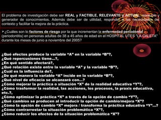 El problema de investigación debe ser REAL y FACTIBLE, RELEVANTE y ACTUAL, resoluble y
generador de conocimientos. Además debe ser de utilidad, responder a las necesidades del
contexto y facilitar la mejora de la práctica.
CARACTERÍSTICAS DEL PROBLEMA
EJEMPLO DE FORMULACIÓN DE PROBLEMAS
¿Qué efectos produce la variable “A” en la variable “B”?,
¿Qué repercusiones tiene...?,
¿En qué sentido afectará?,
¿Qué relación existe entre la variable “A” y la variable “B”?,
¿Cuál es la influencia de?,
¿De qué manera la variable “A” incide en la variable “B”?,
¿Qué nivel de eficacia se alcanzará con…?
¿Cómo mejorar la práctica o situación “X” de la realidad educativa “Y”?,
¿Cómo trasformar la realidad, las acciones, los procesos, la praxis educativa,
etc.?,
¿Cómo optimizar la práctica “X” a través de la opción de cambio “Y”?,
¿Qué cambios se producen al introducir la opción de cambio/mejora “X”?
¿Cómo la opción de cambio “X” mejora / transforma la práctica educativa “Y”...?
¿Cómo contrarrestar la situación problemática “X”?,
¿Cómo reducir los efectos de la situación problemática “X”?
¿Cuáles son lo factores de riesgo por la que incrementan la enfermedad periodontal
(periodontitis) en personas adultas de 38 a 45 años de edad en el HOSPITAL UTES "LA CALETA"
durante los meses de junio a noviembre del 2005?
 