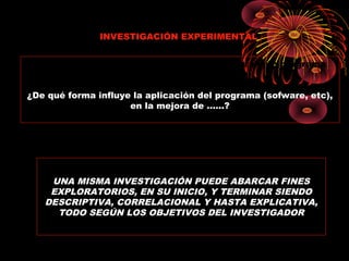 Cuando en la investigación se pretende aplicar algún programa
para medir su efecto o consecuencias:
¿De qué forma influye la aplicación del programa (sofware, etc),
en la mejora de ……?
INVESTIGACIÓN EXPERIMENTAL
UNA MISMA INVESTIGACIÓN PUEDE ABARCAR FINES
EXPLORATORIOS, EN SU INICIO, Y TERMINAR SIENDO
DESCRIPTIVA, CORRELACIONAL Y HASTA EXPLICATIVA,
TODO SEGÚN LOS OBJETIVOS DEL INVESTIGADOR
 