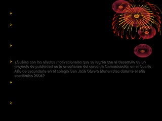 FORMULACIÓN DE PROBLEMAS
 ¿ Cómo el proceso de enseñanza – aprendizaje asistida por computadora
modifica los procesos de interacción en el aula?
 ¿¿Cómo se debe organizar y aplicar un nuevo modelo estratégico de metodología
para dinamizar los procesos del aprendizaje en estudiantes de Licenciatura de la
Universidad Privada Antenor Orrego y de formación docente del ISP Privado
Santo Tomàs de Aquino de Trujillo en el año 2003?.
 ¿De que manera influye el nivel de autoestima en el rendimiento laboral de los
docentes de la institución educativa juan pablo vizcardo guzmán zea del distrito la
victoria – chiclayo 2 005?
 ¿Cuáles son los efectos motivacionales que se logran con el desarrollo de un¿Cuáles son los efectos motivacionales que se logran con el desarrollo de un
proyecto de publicidad en la enseñanza del curso de Comunicación en el Cuartoproyecto de publicidad en la enseñanza del curso de Comunicación en el Cuarto
Año de secundaria en el colegio San José Obrero Marianistas durante el añoAño de secundaria en el colegio San José Obrero Marianistas durante el año
académico 2004?académico 2004?
 ¿Cuáles son los efectos motivacionales que se logran con el desarrollo de un
proyecto de publicidad en la enseñanza del curso de Comunicación en el Cuarto
Año de secundaria en el colegio San José Obrero Marianistas durante el año
académico 2004?
 ¿Qué factores originan los trastornos del lenguaje: dislalia, dislexia y tartamudez
en los niños de educación Primaria de la Escuela Estatal No. 82532 de la ciudad
de Contumazá y cuales con sus repercusiones en su desenvolvimiento personal
tanto en su hogar como en el ambiente escolar y social?.
 