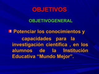 OBJETIVOSOBJETIVOS
OBJETIVOGENERALOBJETIVOGENERAL
Potenciar los conocimientos yPotenciar los conocimientos y
capacidades para lacapacidades para la
investigación científica , en losinvestigación científica , en los
alumnos de la Instituciónalumnos de la Institución
Educativa “Mundo Mejor”.Educativa “Mundo Mejor”.
 