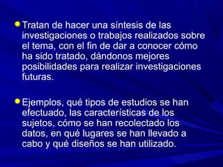 Tratan de hacer una síntesis de las
investigaciones o trabajos realizados sobre
el tema, con el fin de dar a conocer cómo
ha sido tratado, dándonos mejores
posibilidades para realizar investigaciones
futuras.
Ejemplos, qué tipos de estudios se han
efectuado, las características de los
sujetos, cómo se han recolectado los
datos, en qué lugares se han llevado a
cabo y qué diseños se han utilizado.
 