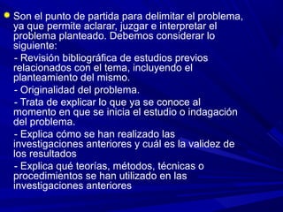  Son el punto de partida para delimitar el problema,
ya que permite aclarar, juzgar e interpretar el
problema planteado. Debemos considerar lo
siguiente:
- Revisión bibliográfica de estudios previos
relacionados con el tema, incluyendo el
planteamiento del mismo.
- Originalidad del problema.
- Trata de explicar lo que ya se conoce al
momento en que se inicia el estudio o indagación
del problema.
- Explica cómo se han realizado las
investigaciones anteriores y cuál es la validez de
los resultados
- Explica qué teorías, métodos, técnicas o
procedimientos se han utilizado en las
investigaciones anteriores
 